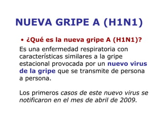NUEVA GRIPE A (H1N1) 
• ¿Qué es la nueva gripe A (H1N1)? 
Es una enfermedad respiratoria con 
características similares a la gripe 
estacional provocada por un nuevo virus 
de la gripe que se transmite de persona 
a persona. 
Los primeros casos de este nuevo virus se 
notificaron en el mes de abril de 2009. 
 