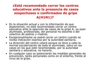¿Está recomendado cerrar los centros 
educativos ante la presencia de casos 
sospechosos o confirmados de gripe 
A(H1N1)? 
• En la situación actual y con la información de que 
disponemos, no está recomendado cerrar un centro 
educativo ante la aparición de casos de la gripe A, ya sean 
alumnado, profesorado, del personal no docente o del 
colectivo de padres y madres. 
• Excepcionalmente se podrá cerrar un centro cuando se 
reciba indicación expresa por la autoridad sanitaria. 
• La dirección del centro velará porque se lleve a cabo la 
normal escolarización de todo el alumnado, salvo en los 
casos en los que esté recomendado, por la autoridad 
sanitaria y educativa, no hacerlo. 
• En cualquier caso se potenciarán las medidas generales de 
prevención, tanto personales como en el entorno, frente al 
virus de la gripe. 
 