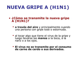 NUEVA GRIPE A (H1N1) 
• ¿Cómo se transmite la nueva gripe 
A (H1N1)? 
 a través del aire y principalmente cuando 
una persona con gripe tose o estornuda. 
 al tocar algo que tiene el virus de la gripe y 
luego llevarse las manos a la boca, a la 
nariz o a los ojos. 
 El virus no se transmite por el consumo 
de carne de cerdo o sus derivados. 
 