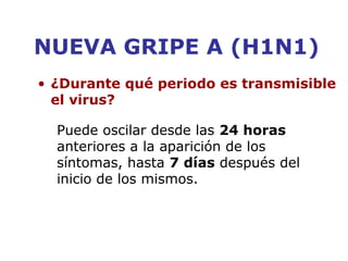 NUEVA GRIPE A (H1N1) 
• ¿Durante qué periodo es transmisible 
el virus? 
Puede oscilar desde las 24 horas 
anteriores a la aparición de los 
síntomas, hasta 7 días después del 
inicio de los mismos. 
 