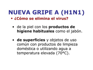NUEVA GRIPE A (H1N1) 
• ¿Cómo se elimina el virus? 
• de la piel con los productos de 
higiene habituales como el jabón. 
• de superficies y objetos de uso 
común con productos de limpieza 
doméstica o utilizando agua a 
temperatura elevada (70°C). 
 