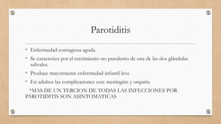 Parotiditis
• Enfermedad contagiosa aguda.
• Se caracteriza por el crecimiento no purulento de una de las dos glándulas
salivales.
• Produce mayormente enfermedad infantil leve
• En adultos las complicaciones son: meningitis y orquitis.
*MAS DE UN TERCION DE TODAS LAS INFECCIONES POR
PAROTIDITIS SON ASINTOMATICAS
 