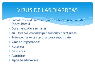 La Enfermedad diarreica aguda es de evolución rápida (pocas horas) Dura menos de 3 semanas 20 – 25 % son causadas por bacterias y protozoos Entonces los virus son una causa importante Virus de importancia: Rotavirus Calicivirus Astrovirus Tipos de adenovirus VIRUS DE LAS DIARREAS 