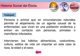 Historia Social del Ébola. 
Huésped 
Persona o animal que en circunstancias naturales 
permite el alojamiento de un agente causal de la 
enfermedad, que vivan en una población endémica y 
entren en contacto con personas, primates o 
mamíferos infectados. 
Intervienen los hábitos alimenticios, costumbres, 
cultura, estilos de vida sin importar en este caso la 
raza, la edad o el sexo. 
 
