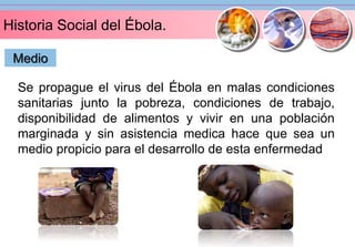 Historia Social del Ébola. 
Medio 
Se propague el virus del Ébola en malas condiciones 
sanitarias junto la pobreza, condiciones de trabajo, 
disponibilidad de alimentos y vivir en una población 
marginada y sin asistencia medica hace que sea un 
medio propicio para el desarrollo de esta enfermedad 
 