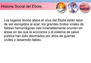 Historia Social del Ébola. 
Los lugares donde ataca el virus del Ébola están lejos 
de ser escogidos al azar; los grandes brotes virales de 
fiebres hemorrágicas casi invariablemente ocurren en 
áreas en las que la economía y el sistema de salud 
pública han sido diezmados por años de guerras 
civiles o desarrollo fallido. 
 