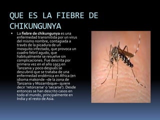 QUE ES LA FIEBRE DE 
CHIKUNGUNYA 
 La fiebre de chikungunya es una 
enfermedad transmitida por un virus 
del mismo nombre, contagiada a 
través de la picadura de un 
mosquito infectado, que provoca un 
cuadro febril agudo, que 
habitualmente se resuelve sin 
complicaciones. Fue descrita por 
primera vez en el año 1953 en 
Tanzania y poco después se 
descubrió que se trataba de una 
enfermedad endémica en África (en 
idioma makonde –de la zona de 
Tanzania y Mozambique– quiere 
decir ‘retorcerse’ o ‘secarse’). Desde 
entonces se han descrito casos en 
todo el mundo, principalmente en 
India y el resto de Asia. 
 