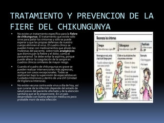 TRATAMIENTO Y PREVENCION DE LA 
FIERE DEL CHIKUNGUNYA 
 No existe un tratamiento específico para la fiebre 
de chikungunya. El tratamiento que existe sólo 
sirve para paliar los síntomas y sólo se puede 
esperar a que las propias defensas de nuestro 
cuerpo eliminen el virus. El cuadro clínico se 
pueden tratar con medicamentos que alivien las 
molestias del paciente, sobre todo analgésicos 
que disminuyan la fiebre y el dolor, como el 
paracetamol. Se debe evitar la aspirina, porque 
puede alterar la coagulación de la sangre en 
cuadros clínicos similares de mayor riesgo. 
 Cuando el cuadro de chikungunya es grave se 
pueden realizar intervenciones más agresivas, 
aunque son casos excepcionales. Todas se 
realizarían bajo la supervisión de especialistas en 
Cuidados Intensivos y dentro de una UVI (Unidad 
de Vigilancia Intensiva). 
 No existe vacuna contra este virus a día de hoy, así 
que curarse de la infección depende del estado de 
salud previo del paciente afectado y de la atención 
sanitaria que se le proporcione. En un país 
desarrollado con buena atención médica es poco 
probable morir de esta infección 
