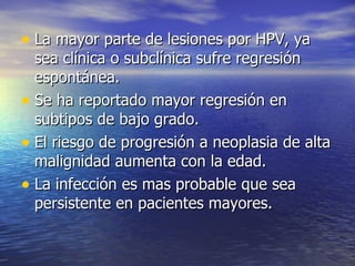 La mayor parte de lesiones por HPV, ya sea clínica o subclínica sufre regresión espontánea. Se ha reportado mayor regresión en subtipos de bajo grado.  El riesgo de progresión a neoplasia de alta malignidad aumenta con la edad. La infección es mas probable que sea persistente en pacientes mayores.  