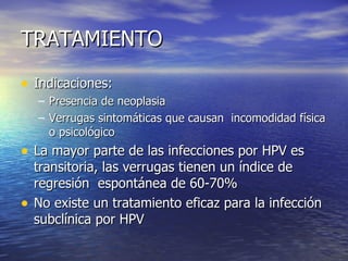 TRATAMIENTO Indicaciones: Presencia de neoplasia Verrugas sintomáticas que causan  incomodidad física o psicológico La mayor parte de las infecciones por HPV es transitoria, las verrugas tienen un índice de regresión  espontánea de 60-70% No existe un tratamiento eficaz para la infección subclínica por HPV 