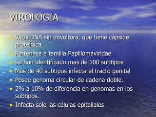 VIROLOGIA Virus DNA sin envoltura, que tiene cápside proteínica. Pertenece a familia Papillomaviridae Se han identificado mas de 100 subtipos Mas de 40 subtipos infecta el tracto genital Posee genoma circular de cadena doble. 2% a 10% de diferencia en genomas en los subtipos.  Infecta solo las células epiteliales 