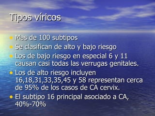 Tipos víricos Mas de 100 subtipos Se clasifican de alto y bajo riesgo  Los de bajo riesgo en especial 6 y 11 causan casi todas las verrugas genitales.  Los de alto riesgo incluyen 16,18,31,33,35,45 y 58 representan cerca de 95% de los casos de CA cervix. El subtipo 16 principal asociado a CA, 40%-70% 