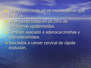 La prevalencia de 18 es mucho menor que la de 16. Se presenta hasta en un 25% de carcinomas epidermoides.  También asociado a adenocarcinomas y adenoescamosos.  Asociados a cancer cervical de rápida evolución.  