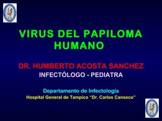 VIRUS DEL PAPILOMA
HUMANO
DR. HUMBERTO ACOSTA SANCHEZ
INFECTÓLOGO - PEDIATRA
Departamento de Infectología
Hospital General de Tampico “Dr. Carlos Canseco”

 