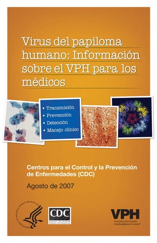 Virus del papiloma
humano: Información
sobre el VPH para los
médicos
• Transmisión
• Prevención
• Detección
• Manejo clínico
Centros para el Control y la Prevención
de Enfermedades (CDC)
Agosto de 2007
 