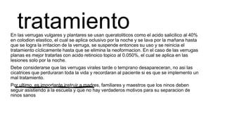 tratamientoEn las verrugas vulgares y plantares se usan queratoliticos como el acido salicilico al 40%
en colodion elastico, el cual se aplica oclusivo por la noche y se lava por la mañana hasta
que se logra la irritacion de la verruga, se suspende entonces su uso y se reinicia el
tratamiento cíclicamente hasta que se elimina la neoformacion. En el caso de las verrugas
planas es mejor tratarlas con acido retinoico topico al 0.050%, el cual se aplica en las
lesiones solo por la noche.
Debe considerarse que las verrugas virales tarde o temprano desapareceran, no asi las
cicatrices que perduraran toda la vida y recordaran al paciente si es que se implemento un
mal tratamiento.
Por ultimo, es importante instruir a madres, familiares y maestros que los ninos deben
seguir asistiendo a la escuela y que no hay verdaderos motivos para su separacion de
ninos sanos
 