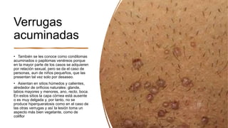 Verrugas
acuminadas
• También se les conoce como condilomas
acuminados o papilomas venéreos porque
en la mayor parte de los casos se adquieren
por relación sexual, pero se da el caso de
personas, aun de niños pequeños, que las
presentan tal vez solo por desaseo.
• Asientan en sitios húmedos y calientes,
alrededor de orificios naturales: glande,
labios mayores y menores, ano, recto, boca.
En estos sitios la capa córnea está ausente
o es muy delgada y, por tanto, no se
produce hiperqueratosis como en el caso de
las otras verrugas y así la lesión toma un
aspecto más bien vegetante, como de
coliflor
 