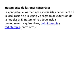 Tratamiento de lesiones cancerosas
La conducta de los médicos especialistas dependerá de
la localización de la lesión y del grado de extensión de
la neoplasia. El tratamiento puede incluir
procedimientos quirúrgicos, quimioterapia y
radioterapia, entre otros.
 
