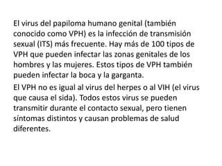 El virus del papiloma humano genital (también
conocido como VPH) es la infección de transmisión
sexual (ITS) más frecuente. Hay más de 100 tipos de
VPH que pueden infectar las zonas genitales de los
hombres y las mujeres. Estos tipos de VPH también
pueden infectar la boca y la garganta.
El VPH no es igual al virus del herpes o al VIH (el virus
que causa el sida). Todos estos virus se pueden
transmitir durante el contacto sexual, pero tienen
síntomas distintos y causan problemas de salud
diferentes.
 