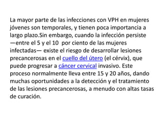 La mayor parte de las infecciones con VPH en mujeres
jóvenes son temporales, y tienen poca importancia a
largo plazo.Sin embargo, cuando la infección persiste
―entre el 5 y el 10 por ciento de las mujeres
infectadas― existe el riesgo de desarrollar lesiones
precancerosas en el cuello del útero (el cérvix), que
puede progresar a cáncer cervical invasivo. Este
proceso normalmente lleva entre 15 y 20 años, dando
muchas oportunidades a la detección y el tratamiento
de las lesiones precancerosas, a menudo con altas tasas
de curación.
 