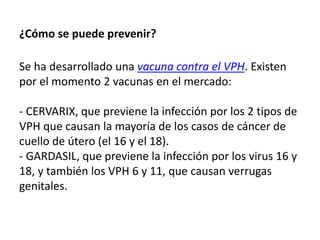 ¿Cómo se puede prevenir?
Se ha desarrollado una vacuna contra el VPH. Existen
por el momento 2 vacunas en el mercado:
- CERVARIX, que previene la infección por los 2 tipos de
VPH que causan la mayoría de los casos de cáncer de
cuello de útero (el 16 y el 18).
- GARDASIL, que previene la infección por los virus 16 y
18, y también los VPH 6 y 11, que causan verrugas
genitales.
 