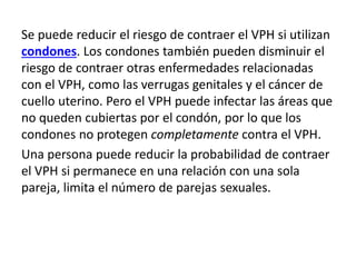 Se puede reducir el riesgo de contraer el VPH si utilizan
condones. Los condones también pueden disminuir el
riesgo de contraer otras enfermedades relacionadas
con el VPH, como las verrugas genitales y el cáncer de
cuello uterino. Pero el VPH puede infectar las áreas que
no queden cubiertas por el condón, por lo que los
condones no protegen completamente contra el VPH.
Una persona puede reducir la probabilidad de contraer
el VPH si permanece en una relación con una sola
pareja, limita el número de parejas sexuales.
 