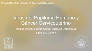 Virus del Papiloma Humano y
Cáncer Cervicouterino
Médico Pasante Jorge Miguel Vazquez Dominguez
24/Octubre/2022
Hospital Rural de Chiautla de Tapia IMSS Bienestar
 