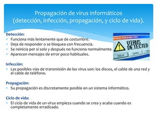 Detección:
 Funciona más lentamente que de costumbre.
 Deja de responder o se bloquea con frecuencia.
 Se reinicia por sí solo y después no funciona normalmente.
 Aparecen mensajes de error poco habituales.
Infección:
 Las posibles vías de transmisión de los virus son: los discos, el cable de una red y
el cable de teléfono.
Propagación:
 Su propagación es discretamente posible en un sistema informático.
Ciclo de vida:
 El ciclo de vida de un virus empieza cuando se crea y acaba cuando es
completamente erradicado.
Propagación de virus informáticos
(detección, infección, propagación, y ciclo de vida).
 