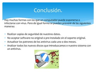 Hay muchas formas con las que un computador puede exponerse o
infectarse con virus. Pero de igual forma se pueden prevenir de las siguientes
maneras:
 Realizar copias de seguridad de nuestros datos.
 No aceptar software no original o pre-instalado sin el soporte original.
 Actualizar los patrones de los antivirus cada uno o dos meses.
 Analizar todos los nuevos discos que introduzcamos e nuestro sistema con
un antivirus.
Conclusión.
 