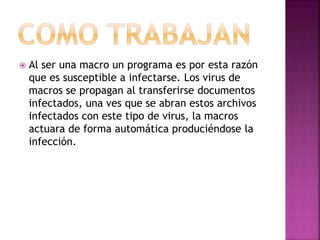  Al ser una macro un programa es por esta razón
que es susceptible a infectarse. Los virus de
macros se propagan al transferirse documentos
infectados, una ves que se abran estos archivos
infectados con este tipo de virus, la macros
actuara de forma automática produciéndose la
infección.
 
