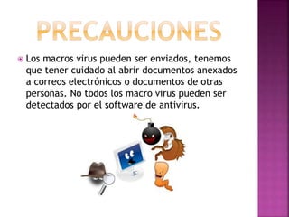  Los macros virus pueden ser enviados, tenemos
que tener cuidado al abrir documentos anexados
a correos electrónicos o documentos de otras
personas. No todos los macro virus pueden ser
detectados por el software de antivirus.
 