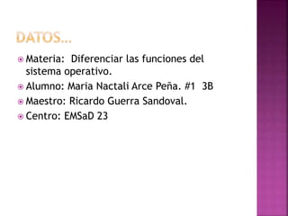  Materia: Diferenciar las funciones del
sistema operativo.
 Alumno: Maria Nactali Arce Peña. #1 3B
 Maestro: Ricardo Guerra Sandoval.
 Centro: EMSaD 23
 