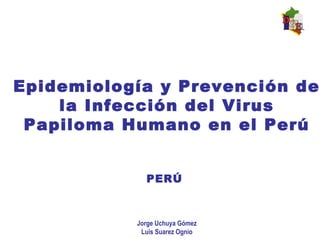 Epidemiología y Prevención de
la Infección del Virus
Papiloma Humano en el Perú
PERÚ
Jorge Uchuya Gómez
Luis Suarez Ognio
 
