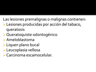Las lesiones premalignas o malignas contienen:
 Lesiones producidas por acción del tabaco,
queratosis
 Queratoquiste odontogénico
 Ameloblastoma
 Liquen plano bucal
 Leucoplasia vellosa
 Carcinoma escamocelular.
 