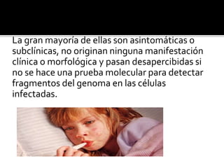 La gran mayoría de ellas son asintomáticas o
subclínicas, no originan ninguna manifestación
clínica o morfológica y pasan desapercibidas si
no se hace una prueba molecular para detectar
fragmentos del genoma en las células
infectadas.
 