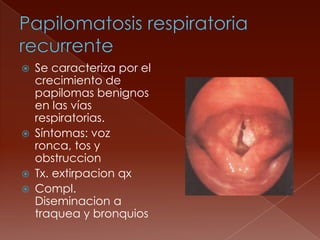    Se caracteriza por el
    crecimiento de
    papilomas benignos
    en las vías
    respiratorias.
   Síntomas: voz
    ronca, tos y
    obstruccion
   Tx. extirpacion qx
   Compl.
    Diseminacion a
    traquea y bronquios
 
