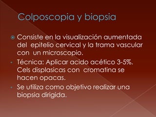  Consiste en la visualización aumentada
  del epitelio cervical y la trama vascular
  con un microscopio.
• Técnica: Aplicar acido acético 3-5%.
  Cels displasicas con cromatina se
  hacen opacas.
• Se utiliza como objetivo realizar una
  biopsia dirigida.
 