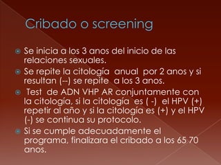  Se inicia a los 3 anos del inicio de las
  relaciones sexuales.
 Se repite la citología anual por 2 anos y si
  resultan (--) se repite a los 3 anos.
 Test de ADN VHP AR conjuntamente con
  la citología, si la citología es ( -) el HPV (+)
  repetir al año y si la citología es (+) y el HPV
  (-) se continua su protocolo.
 Si se cumple adecuadamente el
  programa, finalizara el cribado a los 65 70
  anos.
 