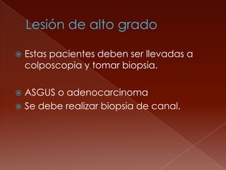    Estas pacientes deben ser llevadas a
    colposcopia y tomar biopsia.

 ASGUS o adenocarcinoma
 Se debe realizar biopsia de canal.
 