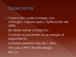 Valoración cada 6 meses con
  citología, colposcopia y tipificación de
  ADN.
• Se debe tomar conducta :
• Cuando la paciente no se apega al
  seguimiento
• La lesion persiste mas de 1 ano.
• Vinculo a HPV de alto riesgo.
• HIV (+)
 
