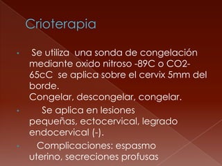 •   Se utiliza una sonda de congelación
    mediante oxido nitroso -89C o CO2-
    65cC se aplica sobre el cervix 5mm del
    borde.
    Congelar, descongelar, congelar.
•      Se aplica en lesiones
    pequeñas, ectocervical, legrado
    endocervical (-).
•     Complicaciones: espasmo
    uterino, secreciones profusas
 