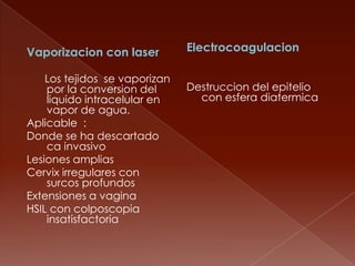 Vaporizacion con laser         Electrocoagulacion

    Los tejidos se vaporizan
    por la conversion del      Destruccion del epitelio
    liquido intracelular en      con esfera diatermica
    vapor de agua.
Aplicable :
Donde se ha descartado
    ca invasivo
Lesiones amplias
Cervix irregulares con
    surcos profundos
Extensiones a vagina
HSIL con colposcopia
    insatisfactoria
 