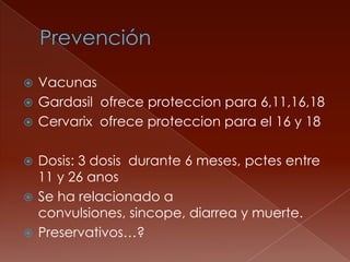  Vacunas
 Gardasil ofrece proteccion para 6,11,16,18
 Cervarix ofrece proteccion para el 16 y 18


 Dosis: 3 dosis durante 6 meses, pctes entre
  11 y 26 anos
 Se ha relacionado a
  convulsiones, sincope, diarrea y muerte.
 Preservativos…?
 