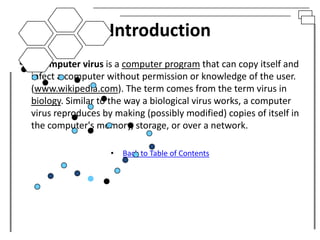 Introduction
• A computer virus is a computer program that can copy itself and
  infect a computer without permission or knowledge of the user.
  (www.wikipedia.com). The term comes from the term virus in
  biology. Similar to the way a biological virus works, a computer
  virus reproduces by making (possibly modified) copies of itself in
  the computer's memory, storage, or over a network.

                      •   Back to Table of Contents
 