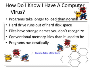How Do I Know I Have A Computer
  Virus?
•   Programs take longer to load than normal
•   Hard drive runs out of hard disk space
•   Files have strange names you don’t recognize
•   Conventional memory isles than it used to be
•   Programs run erratically

                 •   Back to Table of Contents
 