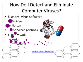 How Do I Detect and Eliminate
       Computer Viruses?
• Use anti virus software
  – McAfee
  – Norton
• TrendMicro (online)
• Use firewall
  – Kerio
  – ZoneAlarm

                •   Back to Table of Contents
 