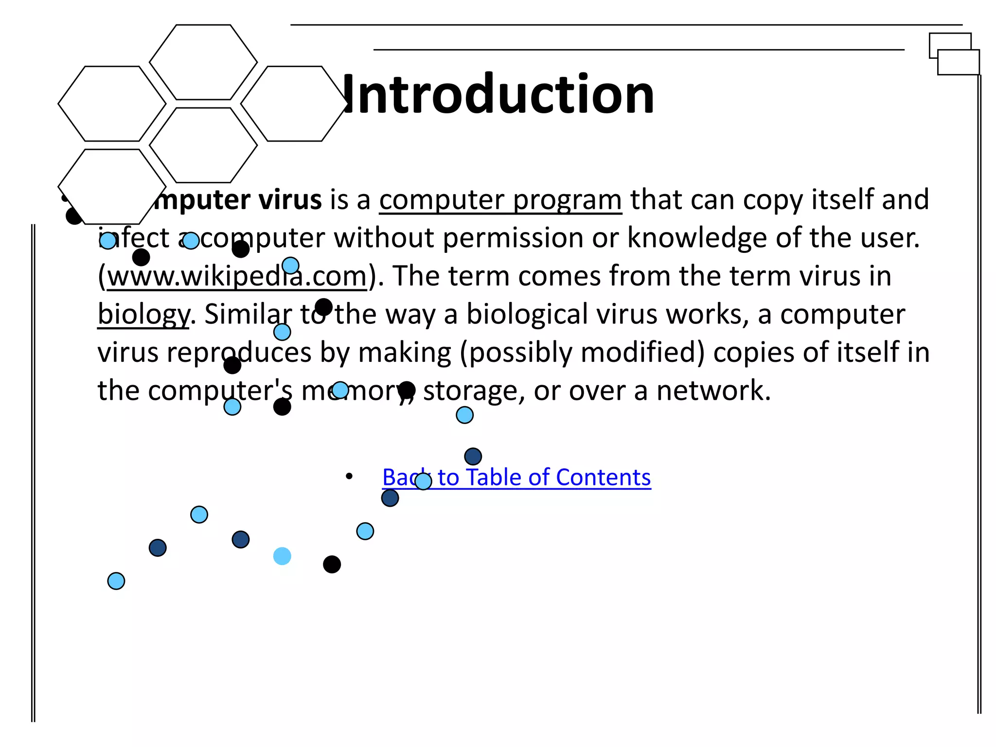 Introduction
• A computer virus is a computer program that can copy itself and
  infect a computer without permission or knowledge of the user.
  (www.wikipedia.com). The term comes from the term virus in
  biology. Similar to the way a biological virus works, a computer
  virus reproduces by making (possibly modified) copies of itself in
  the computer's memory, storage, or over a network.

                      •   Back to Table of Contents
 