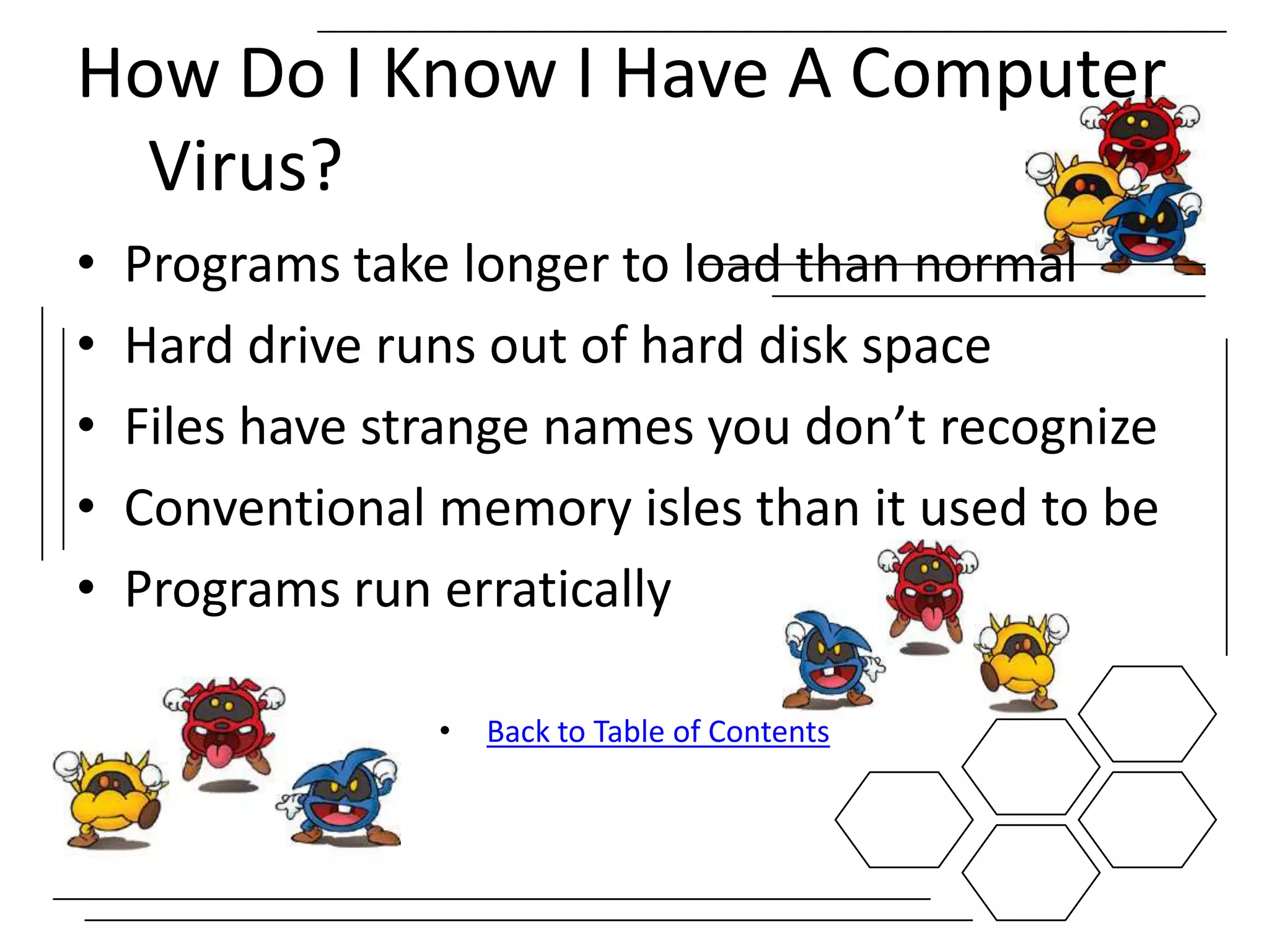 How Do I Know I Have A Computer
  Virus?
•   Programs take longer to load than normal
•   Hard drive runs out of hard disk space
•   Files have strange names you don’t recognize
•   Conventional memory isles than it used to be
•   Programs run erratically

                 •   Back to Table of Contents
 