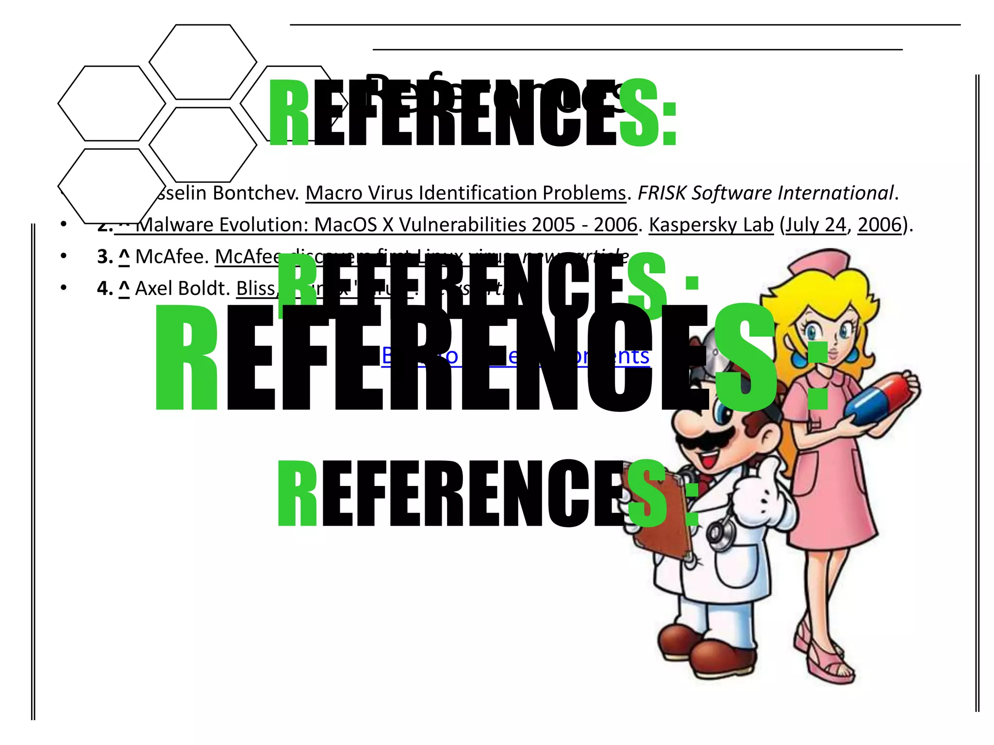 REFERENCES:  References
•   1. ^ Vesselin Bontchev. Macro Virus Identification Problems. FRISK Software International.
•   2. ^ Malware Evolution: MacOS X Vulnerabilities 2005 - 2006. Kaspersky Lab (July 24, 2006).


                       REFERENCES :
•   3. ^ McAfee. McAfee discovers first Linux virus. news article.
•




         REFERENCES :
    4. ^ Axel Boldt. Bliss, a Linux "virus". news article.


                               •   Back to Table of Contents




                       REFERENCES :
 