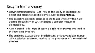 Enzyme Immunoassay
• Enzyme immunoassays (EIAs) rely on the ability of antibodies to
detect and attach to specific biomolecules called antigens.
• The detecting antibody attaches to the target antigen with a high
degree of specificity in what might be a complex mixture of
biomolecules.
• Also included in this type of assay is a colorless enzyme attached to
the detecting antibody.
• The enzyme acts as a tag on the detecting antibody and can interact
with a colorless substrate, leading to the production of a colored end
product.
 